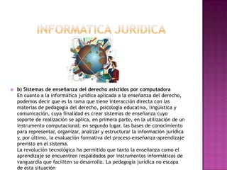 INFORMATICA JURIDICAb) Sistemas de enseñanza del derecho asistidos por computadoraEn cuanto a la informática jurídica aplicada a la enseñanza del derecho, podemos decir que es la rama que tiene interacción directa con las materias de pedagogía del derecho, psicología educativa, lingüística y comunicación, cuya finalidad es crear sistemas de enseñanza cuyo soporte de realización se aplica, en primera parte, en la utilización de un instrumento computacional; en segundo lugar, las bases de conocimiento para representar, organizar, analizar y estructurar la información jurídica y, por último, la evaluación formativa del proceso enseñanza-aprendizaje previsto en el sistema.La revolución tecnológica ha permitido que tanto la enseñanza como el aprendizaje se encuentren respaldados por instrumentos informáticos de vanguardia que faciliten su desarrollo. La pedagogía jurídica no escapa de esta situación