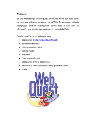 Webquest
Es una metodología de búsqueda orientada, en la que casi todos
los recursos utilizados provienen de la Web. Es un nuevo método
pedagógico para la investigación donde toda o casi toda la
información que se utiliza procede de recursos de la Web.
Para la creación de un webquest siga:
accedemos a http://phpwedquest/wq25/
solicitar una cuenta
damos nuestros datos
pagina inicial
entramos
crear una wedquest
escogemos el nivel académico
llenamos el formulario (titulo, tema, palabras claves…)
enviar
 