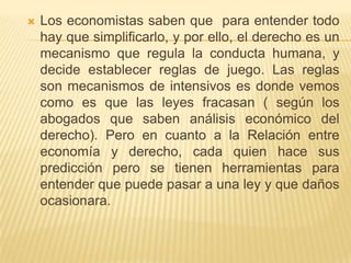    Los economistas saben que para entender todo
    hay que simplificarlo, y por ello, el derecho es un
    mecanismo que regula la conducta humana, y
    decide establecer reglas de juego. Las reglas
    son mecanismos de intensivos es donde vemos
    como es que las leyes fracasan ( según los
    abogados que saben análisis económico del
    derecho). Pero en cuanto a la Relación entre
    economía y derecho, cada quien hace sus
    predicción pero se tienen herramientas para
    entender que puede pasar a una ley y que daños
    ocasionara.
 