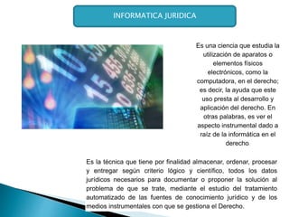 Es la técnica que tiene por finalidad almacenar, ordenar, procesar
y entregar según criterio lógico y científico, todos los datos
jurídicos necesarios para documentar o proponer la solución al
problema de que se trate, mediante el estudio del tratamiento
automatizado de las fuentes de conocimiento jurídico y de los
medios instrumentales con que se gestiona el Derecho.
Es una ciencia que estudia la
utilización de aparatos o
elementos físicos
electrónicos, como la
computadora, en el derecho;
es decir, la ayuda que este
uso presta al desarrollo y
aplicación del derecho. En
otras palabras, es ver el
aspecto instrumental dado a
raíz de la informática en el
derecho.
INFORMATICA JURIDICA
 