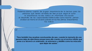 Podemos darnos cuenta de la gran importancia de la lectura para las
personas que tienen el habito de leer ya que según el autor
la importancia no solo radica en informarse sino ayuda
al desarrollo de las capacidades intelectuales como razonar , pensar ,
analizar así mismo en el sexto párrafo en los tres últimos lineamientos
nos indica:
“Pero también hay pruebas concluyentes de que, cuando la memoria de una
persona deja de ejercitarse porque para ello cuenta con el archivo infinito que
pone a su alcance un ordenador, se entumece y debilita como los músculos
que dejan de usarse.”
 