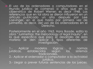 El uso de los ordenadores o computadores en el mundo jurídico se comenzó a años que en la cibernética de Robert Wiener; es decir 1948. Las referencias que en tal obra se dieron influyeron en un artículo publicado un año después por Lee Loevinger, en el que hasta por primera vez de jurimetria, es decir, del uso de los ordenadores en el Derecho.Posteriormente en el año 1963, Hans Baade, edita la obra “Jurimetrias: themetodology of legal Inquiry”, en la que especifica que para el desarrollo de esta materia se den aplicar 3 tipos diferentes de investigación:1.- Aplicar modelos lógicos a normas jurídicas, establecidas según los sistemas tradicionales.2.- Aplicar el ordenador o computador a la actividad jurídica.3.- Llegar a prever futuras sentencias de los jueces.