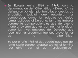 En Europa entre 1966 y 1969, con la denominación de “Cibernética y Derecho”, se designaron por ejemplo, tanto las encuestas de estadística judicial que recurrieron al computador, como los estudios de lógica formal aplicada al Derecho; tanto los trabajos puramente computacionales que de alguna manera tuvieron que ver con normas jurídicas, como las investigaciones del Derecho que recurrieron a esquemas teóricos provenientes de la cibernética.Ya por el año 1968 el destacado estudioso del tema Mario Lasono, propuso sustituir el termino “Jurimetría” por el de “Iuscibernética”.