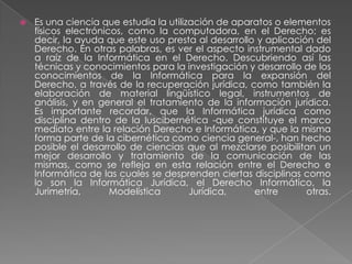 Es una ciencia que estudia la utilización de aparatos o elementos físicos electrónicos, como la computadora, en el Derecho; es decir, la ayuda que este uso presta al desarrollo y aplicación del Derecho. En otras palabras, es ver el aspecto instrumental dado a raíz de la Informática en el Derecho. Descubriendo así las técnicas y conocimientos para la investigación y desarrollo de los conocimientos de la Informática para la expansión del Derecho, a través de la recuperación jurídica, como también la elaboración de material lingüístico legal, instrumentos de análisis, y en general el tratamiento de la información jurídica.Es importante recordar, que la Informática jurídica como disciplina dentro de la Iuscibernética -que constituye el marco mediato entre la relación Derecho e Informática, y que la misma forma parte de la cibernética como ciencia general-, han hecho posible el desarrollo de ciencias que al mezclarse posibilitan un mejor desarrollo y tratamiento de la comunicación de las mismas, como se refleja en esta relación entre el Derecho e Informática de las cuales se desprenden ciertas disciplinas como lo son la Informática Jurídica, el Derecho Informático, la Jurimetría, Modelística Jurídica, entre otras.