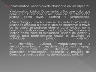 La Informática Jurídica puede clasificarse en tres aspectos:• Informática Jurídica Documental o Documentaria, que consiste en la creación y recuperación de información jurídica como leyes, doctrina y jurisprudencia.• Sin embargo, a medida que se desarrolla la Informática jurídica se empieza a crear la idea de programas a través de los cuales se pudiesen obtener actos jurídicos como contratos, certificaciones, mandatos judiciales. Fue en este sentido como nace la Informática jurídica de gestión y control, para posteriormente buscar el desarrollo de actividades jurídico adjetivas.• Informática Jurídica Metadocumental o Metadocumentaria, a través de la cual se ayuda o apoya en la toma de decisiones, en la educación, investigación, redacción y previsión del Derecho, a través de sistemas de inteligencia artificial.