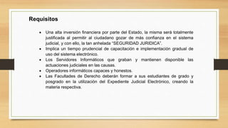 Requisitos
 Una alta inversión financiera por parte del Estado, la misma será totalmente
justificada al permitir al ciudadano gozar de más confianza en el sistema
judicial, y con ello, la tan anhelada “SEGURIDAD JURIDICA”.
 Implica un tiempo prudencial de capacitación e implementación gradual de
uso del sistema electrónico.
 Los Servidores Informáticos que graban y mantienen disponible las
actuaciones judiciales en las causas.
 Operadores informáticos capaces y honestos.
 Las Facultades de Derecho deberán formar a sus estudiantes de grado y
posgrado en la utilización del Expediente Judicial Electrónico, creando la
materia respectiva.
 