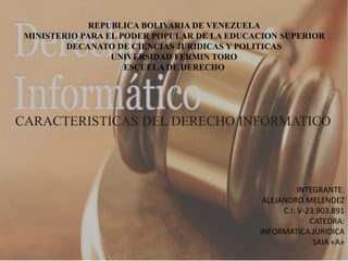 REPUBLICA BOLIVARIA DE VENEZUELA
MINISTERIO PARA EL PODER POPULAR DE LA EDUCACION SUPERIOR
DECANATO DE CIENCIAS JURIDICAS Y POLITICAS
UNIVERSIDAD FERMIN TORO
ESCUELA DE DERECHO
CARACTERISTICAS DEL DERECHO INFORMATICO
INTEGRANTE:
ALEJANDRO MELENDEZ
C.I: V-23.903.891
CATEDRA:
INFORMATICA JURIDICA
SAIA «A»
 
