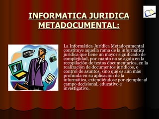 INFORMATICA JURIDICA METADOCUMENTAL: La Informática Jurídica Metadocumental constituye aquella rama de la informática jurídica que tiene un mayor significado de complejidad, por cuanto no se agota en la recopilación de textos documentarios, en la realización de documentos jurídicos, o control de asuntos, sino que es aún más profunda en su aplicación de la informática, extendiéndose por ejemplo: al campo decisional, educativo e investigativo. 
