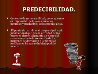PREDECIBILIDAD. Concepto de responsabilidad, por el que uno es responsable de las consecuencias naturales y predecibles de los propios actos. El punto de partida es el de que el principio jurisdiccional que guía la actividad de los jueces es ejercer la garantía de cierre del sistema mediante la corrección de los márgenes de desviación e ilegitimidad jurídicas en las que se hubiera podido incurrir. 
