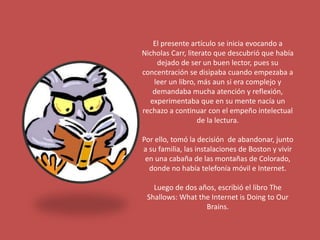 El presente artículo se inicia evocando a 
Nicholas Carr, literato que descubrió que había 
dejado de ser un buen lector, pues su 
concentración se disipaba cuando empezaba a 
leer un libro, más aun si era complejo y 
demandaba mucha atención y reflexión, 
experimentaba que en su mente nacía un 
rechazo a continuar con el empeño intelectual 
de la lectura. 
Por ello, tomó la decisión de abandonar, junto 
a su familia, las instalaciones de Boston y vivir 
en una cabaña de las montañas de Colorado, 
donde no había telefonía móvil e Internet. 
Luego de dos años, escribió el libro The 
Shallows: What the Internet is Doing to Our 
Brains. 
 