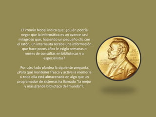 El Premio Nobel indica que: ¿quién podría 
negar que la informática es un avance casi 
milagroso que, haciendo un pequeño clic con 
el ratón, un internauta recabe una información 
que hace pocos años le exigía semanas o 
meses de consultas en bibliotecas y a 
especialistas? 
Por otro lado plantea la siguiente pregunta: 
¿Para qué mantener fresca y activa la memoria 
si toda ella está almacenada en algo que un 
programador de sistemas ha llamado "la mejor 
y más grande biblioteca del mundo"?. 
 