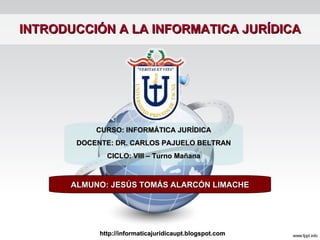INTRODUCCIÓN A LA INFORMATICA JURÍDICA ALMUNO: JESÚS TOMÁS ALARCÓN LIMACHE CURSO: INFORMÁTICA JURÍDICA DOCENTE: DR. CARLOS PAJUELO BELTRAN CICLO: VIII – Turno Mañana http://informaticajuridicaupt.blogspot.com 
