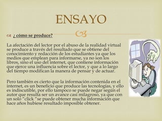 ENSAYO
 ¿ cómo se produce?       
La afectación del lector por el abuso de la realidad virtual
se produce a través del resultado que se obtiene del
conocimiento y redacción de los estudiantes ya que los
medios que emplean para informarse, ya no son los
libros, sino el uso del internet, que contiene información
que ejerce una influencia sobre el lector, y que a lo largo
del tiempo modifican la manera de pensar y de actuar.

Pero también es cierto que la información contenida en el
internet, es un beneficio que produce las tecnologías, y ello
es indiscutible, por ello tampoco se puede negar según el
autor que resulta ser un avance casi milagroso, ya que con
un solo “click “se puede obtener mucha información que
hace años hubiese resultado imposible obtener.
 