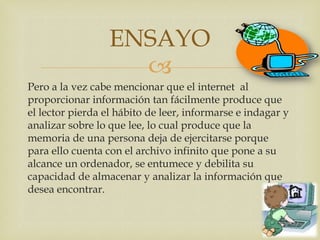 ENSAYO
                    
Pero a la vez cabe mencionar que el internet al
proporcionar información tan fácilmente produce que
el lector pierda el hábito de leer, informarse e indagar y
analizar sobre lo que lee, lo cual produce que la
memoria de una persona deja de ejercitarse porque
para ello cuenta con el archivo infinito que pone a su
alcance un ordenador, se entumece y debilita su
capacidad de almacenar y analizar la información que
desea encontrar.
 