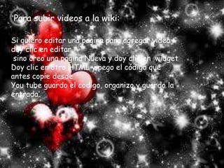 Para subir videos a la wiki:Si quiero editar una pagina para agregar video doy clic en editar, sino creo una pagina Nueva y doy clic en  widget Doy clic en otro HTML y pego el código que antes copie desde You tube guardo el codigo, organizo y guardo la entrada.
