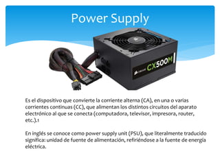 Power Supply
Es el dispositivo que convierte la corriente alterna (CA), en una o varias
corrientes continuas (CC), que alimentan los distintos circuitos del aparato
electrónico al que se conecta (computadora, televisor, impresora, router,
etc.).1
En inglés se conoce como power supply unit (PSU), que literalmente traducido
significa: unidad de fuente de alimentación, refiriéndose a la fuente de energía
eléctrica.
 