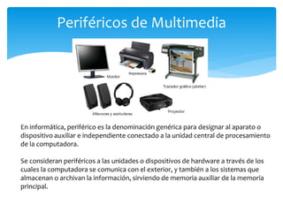 Periféricos de Multimedia
En informática, periférico es la denominación genérica para designar al aparato o
dispositivo auxiliar e independiente conectado a la unidad central de procesamiento
de la computadora.
Se consideran periféricos a las unidades o dispositivos de hardware a través de los
cuales la computadora se comunica con el exterior, y también a los sistemas que
almacenan o archivan la información, sirviendo de memoria auxiliar de la memoria
principal.
 