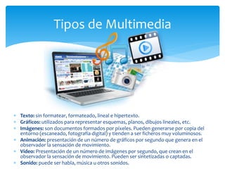  Texto: sin formatear, formateado, lineal e hipertexto.
 Gráficos: utilizados para representar esquemas, planos, dibujos lineales, etc.
 Imágenes: son documentos formados por píxeles. Pueden generarse por copia del
entorno (escaneado, fotografía digital) y tienden a ser ficheros muy voluminosos.
 Animación: presentación de un número de gráficos por segundo que genera en el
observador la sensación de movimiento.
 Vídeo: Presentación de un número de imágenes por segundo, que crean en el
observador la sensación de movimiento. Pueden ser sintetizadas o captadas.
 Sonido: puede ser habla, música u otros sonidos.
Tipos de Multimedia
 