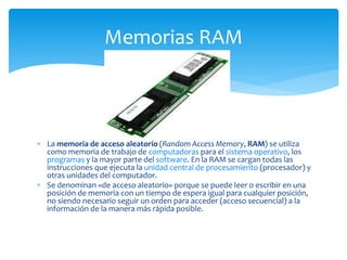  La memoria de acceso aleatorio (Random Access Memory, RAM) se utiliza
como memoria de trabajo de computadoras para el sistema operativo, los
programas y la mayor parte del software. En la RAM se cargan todas las
instrucciones que ejecuta la unidad central de procesamiento (procesador) y
otras unidades del computador.
 Se denominan «de acceso aleatorio» porque se puede leer o escribir en una
posición de memoria con un tiempo de espera igual para cualquier posición,
no siendo necesario seguir un orden para acceder (acceso secuencial) a la
información de la manera más rápida posible.
Memorias RAM
 