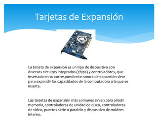 Tarjetas de Expansión
La tarjeta de expansión es un tipo de dispositivo con
diversos circuitos integrados (chips) y controladores, que
insertada en su correspondiente ranura de expansión sirve
para expandir las capacidades de la computadora a la que se
inserta.
Las tarjetas de expansión más comunes sirven para añadir
memoria, controladoras de unidad de disco, controladoras
de vídeo, puertos serie o paralelo y dispositivo de módem
interno.
 