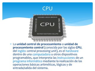  La unidad central de procesamiento o unidad de
procesamiento central (conocida por las siglas CPU,
del inglés: central processing unit), es el hardware
dentro de una computadora u otros dispositivos
programables, que interpreta las instrucciones de un
programa informático mediante la realización de las
operaciones básicas aritméticas, lógicas y de
entrada/salida del sistema.
CPU
 