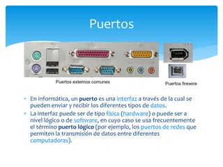  En informática, un puerto es una interfaz a través de la cual se
pueden enviar y recibir los diferentes tipos de datos.
 La interfaz puede ser de tipo física (hardware) o puede ser a
nivel lógico o de software, en cuyo caso se usa frecuentemente
el término puerto lógico (por ejemplo, los puertos de redes que
permiten la transmisión de datos entre diferentes
computadoras).
Puertos
 