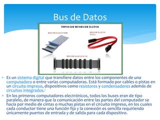  Es un sistema digital que transfiere datos entre los componentes de una
computadora o entre varias computadoras. Está formado por cables o pistas en
un circuito impreso, dispositivos como resistores y condensadores además de
circuitos integrados.1
 En los primeros computadores electrónicos, todos los buses eran de tipo
paralelo, de manera que la comunicación entre las partes del computador se
hacía por medio de cintas o muchas pistas en el circuito impreso, en los cuales
cada conductor tiene una función fija y la conexión es sencilla requiriendo
únicamente puertos de entrada y de salida para cada dispositivo.
Bus de Datos
 