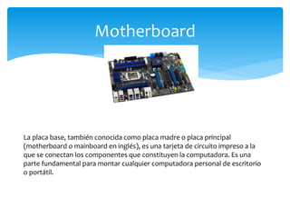 Motherboard
La placa base, también conocida como placa madre o placa principal
(motherboard o mainboard en inglés), es una tarjeta de circuito impreso a la
que se conectan los componentes que constituyen la computadora. Es una
parte fundamental para montar cualquier computadora personal de escritorio
o portátil.
 