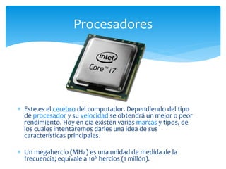  Este es el cerebro del computador. Dependiendo del tipo
de procesador y su velocidad se obtendrá un mejor o peor
rendimiento. Hoy en día existen varias marcas y tipos, de
los cuales intentaremos darles una idea de sus
características principales.
 Un megahercio (MHz) es una unidad de medida de la
frecuencia; equivale a 106 hercios (1 millón).
Procesadores
 