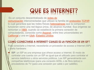 Es un conjunto descentralizado de redes de 
comunicación interconectadas que utilizan la familia de protocolos TCP/IP, 
lo cual garantiza que las redes físicas heterogéneas que la componen 
funcionen como una red lógica única, de alcance mundial. Sus orígenes se 
remontan a 1969, cuando se estableció la primera conexión de 
computadoras, conocida como Arpanet, entre tres universidades en 
California y una en Utah, Estados Unidos. 
Para conectarte a Internet, necesitarás un proveedor de acceso a Internet (ISP) 
y cierto hardware: 
 ISP: un ISP es una empresa que ofrece acceso a Internet. El modo de 
contratar una cuenta con un ISP es igual que el utilizado para contratar el 
servicio telefónico u otros servicios públicos. Los ISP generalmente son 
compañías telefónicas (para una conexión ADSL o de fibra óptica) o 
proveedores de TV (para una conexión por cable o por satélite). 
 