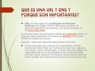  URL son las siglas de Localizador de Recurso 
Uniforme (en inglés Uniform Resource Locator), la 
dirección global de documentos y de otros recursos en 
la World Wide Web. 
La primera parte de la dirección indica qué protocolo utilizar, la 
segunda parte especifica el nombre de dominio y la tercera 
donde se localiza el recurso. 
Ejemplo : httpwww.algunascosas.esejercicico.doc 
 Si has navegado por Internet con regularidad, habrás 
encontrado sitios Web con nombres de todo tipo, algunos 
muy largos, otros complicados, y otros impronunciables. La 
respuesta está en un importantes servicio llamado DNS 
(Domain Name System). El sistema de servidores DNS ha 
hecho posible que Internet sea tal como lo conocemos hoy. 
 
