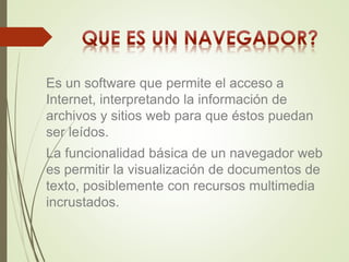 Es un software que permite el acceso a 
Internet, interpretando la información de 
archivos y sitios web para que éstos puedan 
ser leídos. 
La funcionalidad básica de un navegador web 
es permitir la visualización de documentos de 
texto, posiblemente con recursos multimedia 
incrustados. 
 