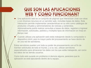  Una aplicación web es un conjunto de páginas que interactúan unas con otras 
y con diversos recursos en un servidor web, incluidas bases de datos. Esta 
interacción permite implementar características en su sitio como catálogos de 
productos virtuales y administradores de noticias y contenidos. 
Adicionalmente podrá realizar consultas a bases de datos, registrar e ingresar 
información, solicitudes, pedidos y múltiples tipos de información en línea en 
tiempo real. 
 Cuando utilizas una aplicación web estás trabajando desde tu computador o 
dispositivo móvil, pero la mayor parte del procesamiento se hace dentro de 
en una red de servidores. 
Estos servidores pueden unir todo su poder de procesamiento con el fin de 
tramitar solicitudes de todo el mundo, y a su vez, utilizan servidores 
especializados para almacenar los datos con los que estás trabajando, así como 
los datos de los demás usuarios. 
Como todo esto sucede sin problema ni demora alguna, pareciera que la 
aplicación se está ejecutando dentro de tu equipo. 
 