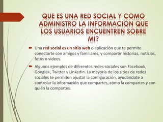  Una red social es un sitio web o aplicación que te permite 
conectarte con amigos y familiares, y compartir historias, noticias, 
fotos o videos. 
 Algunos ejemplos de diferentes redes sociales son Facebook, 
Google+, Twitter y LinkedIn. La mayoría de los sitios de redes 
sociales te permiten ajustar la configuración, ayudándote a 
controlar la información que compartes, cómo la compartes y con 
quién la compartes. 
 