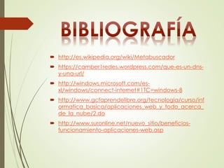  http://es.wikipedia.org/wiki/Metabuscador 
 https://camber1redes.wordpress.com/que-es-un-dns-y- 
una-url/ 
 http://windows.microsoft.com/es-xl/ 
windows/connect-internet#1TC=windows-8 
 http://www.gcfaprendelibre.org/tecnologia/curso/inf 
ormatica_basica/aplicaciones_web_y_todo_acerca_ 
de_la_nube/2.do 
 http://www.suronline.net/nuevo_sitio/beneficios-funcionamiento- 
aplicaciones-web.asp 
