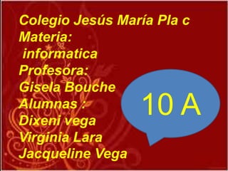10 A
Colegio Jesús María Pla c
Materia:
informatica
Profesora:
Gisela Bouche
Alumnas :
Dixeni vega
Virginia Lara
Jacqueline Vega
 