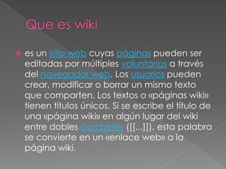    es un sitio web cuyas páginas pueden ser
    editadas por múltiples voluntarios a través
    del navegador web. Los usuarios pueden
    crear, modificar o borrar un mismo texto
    que comparten. Los textos o «páginas wiki»
    tienen títulos únicos. Si se escribe el título de
    una «página wiki» en algún lugar del wiki
    entre dobles corchetes ([[...]]), esta palabra
    se convierte en un «enlace web» a la
    página wiki.
 