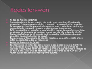    Redes de Área Local (LAN):
   Son redes de propiedad privada, de hasta unos cuantos kilómetros de
    extensión. Por ejemplo una oficina o una sala de computación , un ciber..
    Se usan para conectar computadoras personales o estaciones de trabajo,
    con objeto de compartir recursos e intercambiar información.
    Están restringidas en tamaño, lo cual significa que el tiempo de transmisión,
    en el peor de los casos, se conoce, lo que permite cierto tipo de diseños
    (deterministas) que de otro modo podrían resultar ineficientes. Además,
    simplifica la administración de la red.
    Suelen emplear tecnología de difusión mediante un cable sencillo al que
    están conectadas todas las máquinas.
   Redes de Área Amplia (WAN) :
   Son redes que se extienden sobre un área geográfica extensa. Contiene
    una colección de máquinas dedicadas a ejecutar los programas de
    usuarios (hosts). Estos están conectados por la red que lleva los mensajes de
    un host a otro. Estas LAN de host acceden a la subred de la WAN por un
    router. Suelen ser por tanto redes punto a punto.
 