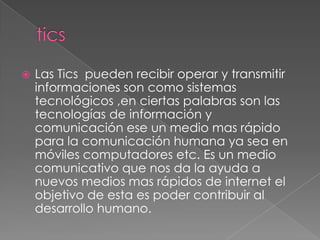   Las Tics pueden recibir operar y transmitir
    informaciones son como sistemas
    tecnológicos ,en ciertas palabras son las
    tecnologías de información y
    comunicación ese un medio mas rápido
    para la comunicación humana ya sea en
    móviles computadores etc. Es un medio
    comunicativo que nos da la ayuda a
    nuevos medios mas rápidos de internet el
    objetivo de esta es poder contribuir al
    desarrollo humano.
 