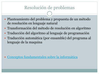 Resolución de problemas
 Planteamiento del problema y propuesta de un método
de resolución en lenguaje natural
 Transformación del método de resolución en algoritmo
 Traducción del algoritmo al lenguaje de programación
 Traducción automática (por ensamble) del programa al
lenguaje de la maquina
 Conceptos fundamentales sobre la informática
 