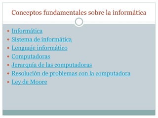 Conceptos fundamentales sobre la informática
 Informática
 Sistema de informática
 Lenguaje informático
 Computadoras
 Jerarquía de las computadoras
 Resolución de problemas con la computadora
 Ley de Moore
 