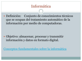 Informática
 Definición: Conjunto de conocimientos técnicos
que se ocupan del tratamiento automático de la
información por medio de computadoras.
 Objetivo: almacenar, procesar y transmitir
información y datos en formato digital.
Conceptos fundamentales sobre la informática
 