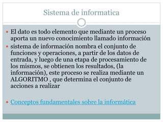 Sistema de informatica
 El dato es todo elemento que mediante un proceso
aporta un nuevo conocimiento llamado información
 sistema de información nombra el conjunto de
funciones y operaciones, a partir de los datos de
entrada, y luego de una etapa de procesamiento de
los mismos, se obtienen los resultados, (la
información), este proceso se realiza mediante un
ALGORITMO , que determina el conjunto de
acciones a realizar
 Conceptos fundamentales sobre la informática
 