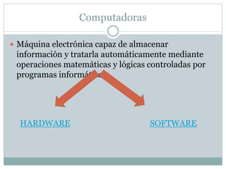 Computadoras
 Máquina electrónica capaz de almacenar
información y tratarla automáticamente mediante
operaciones matemáticas y lógicas controladas por
programas informáticos
HARDWARE SOFTWARE
 