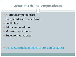 Jerarquía de las computadoras
 A-Microcomputadoras:
 Computadoras de escritorio
 Portátiles
 Minicomputadoras
 Macrocomputadoras
 Supercomputadoras
 Conceptos fundamentales sobre la informática
 