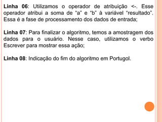 Linha 06: Utilizamos o operador de atribuição <-. Esse
operador atribui a soma de “a” e “b” à variável “resultado”.
Essa é a fase de processamento dos dados de entrada;
Linha 07: Para finalizar o algoritmo, temos a amostragem dos
dados para o usuário. Nesse caso, utilizamos o verbo
Escrever para mostrar essa ação;
Linha 08: Indicação do fim do algoritmo em Portugol.
 