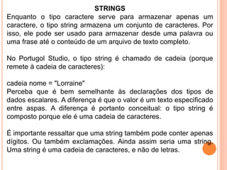 STRINGS
Enquanto o tipo caractere serve para armazenar apenas um
caractere, o tipo string armazena um conjunto de caracteres. Por
isso, ele pode ser usado para armazenar desde uma palavra ou
uma frase até o conteúdo de um arquivo de texto completo.
No Portugol Studio, o tipo string é chamado de cadeia (porque
remete à cadeia de caracteres):
cadeia nome = "Lorraine"
Perceba que é bem semelhante às declarações dos tipos de
dados escalares. A diferença é que o valor é um texto especificado
entre aspas. A diferença é portanto conceitual: o tipo string é
composto porque ele é uma cadeia de caracteres.
É importante ressaltar que uma string também pode conter apenas
dígitos. Ou também exclamações. Ainda assim seria uma string.
Uma string é uma cadeia de caracteres, e não de letras.
 