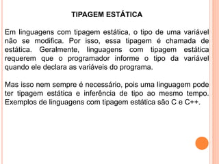 TIPAGEM ESTÁTICA
Em linguagens com tipagem estática, o tipo de uma variável
não se modifica. Por isso, essa tipagem é chamada de
estática. Geralmente, linguagens com tipagem estática
requerem que o programador informe o tipo da variável
quando ele declara as variáveis do programa.
Mas isso nem sempre é necessário, pois uma linguagem pode
ter tipagem estática e inferência de tipo ao mesmo tempo.
Exemplos de linguagens com tipagem estática são C e C++.
 
