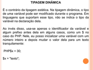 TIPAGEM DINÂMICA
É o contrário da tipagem estática. Na tipagem dinâmica, o tipo
de uma variável pode ser modificado durante o programa. Em
linguagens que suportam esse tipo, não se indica o tipo da
variável na declaração dela.
Ao invés disso, usa-se apenas o identificador da variável e
algum prefixo antes dela em alguns casos, como um $ no
caso do PHP. Nele, eu posso inicializar uma variável com um
número inteiro e depois mudar o valor dela para um texto
tranquilamente:
PHP$x = 30;
$x = "texto";
 