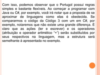 Com isso, podemos observar que o Portugol possui regras
simples e bastante flexíveis. Ao começar a programar com
Java ou C#, por exemplo, você irá notar que a proposta de se
aproximar de linguagens como elas é obedecida. Se
compararmos o código da Código 3 com um em C#, por
exemplo, notaremos que não existe uma grande diferença. É
claro que as ações (ler e escrever) e os operadores
(atribuição e operador aritmético “+”) serão substituídos por
seus respectivos na linguagem, mas a estrutura será
semelhante à apresentada no exemplo.
 